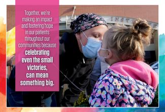 Together, we're making an impact and fostering hope in our patients throughout our communities because celebrating even the small victories can mean something big.